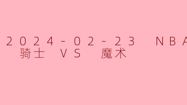 2024年2月23日NBA常规赛，克利夫兰骑士队对阵奥兰多魔术队的比赛结果如何？关键球员表现怎样？
